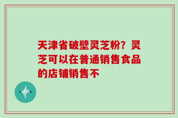 天津省破壁灵芝粉？灵芝可以在普通销售食品的店铺销售不
