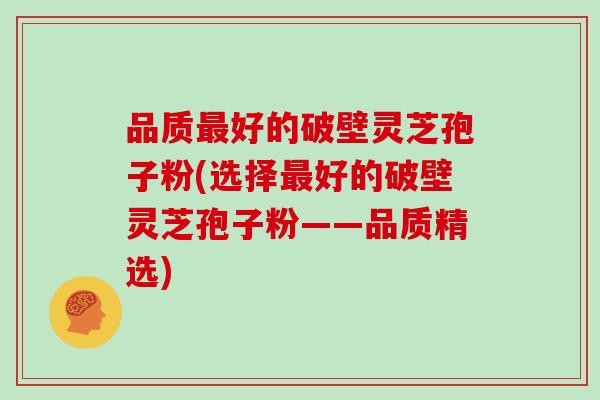 品质好的破壁灵芝孢子粉(选择好的破壁灵芝孢子粉——品质精选)
