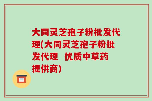大同灵芝孢子粉批发代理(大同灵芝孢子粉批发代理  优质中草药提供商)