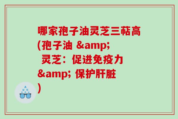 哪家孢子油灵芝三萜高(孢子油 & 灵芝：促进免疫力 & 保护)