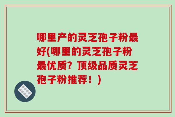 哪里产的灵芝孢子粉好(哪里的灵芝孢子粉优质？品质灵芝孢子粉推荐！)