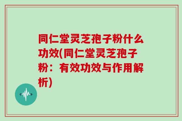 同仁堂灵芝孢子粉什么功效(同仁堂灵芝孢子粉：有效功效与作用解析)