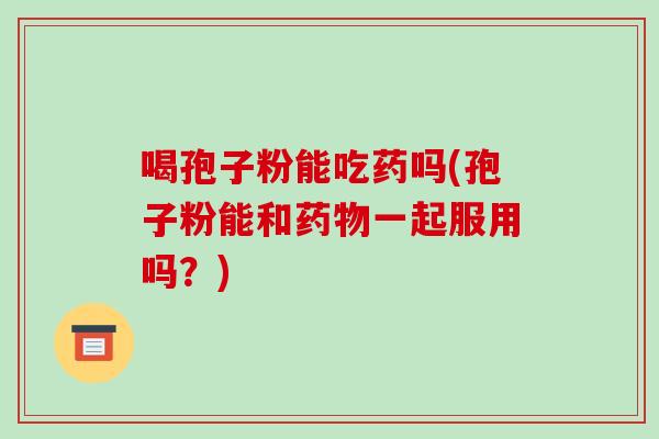 喝孢子粉能吃药吗(孢子粉能和一起服用吗？)