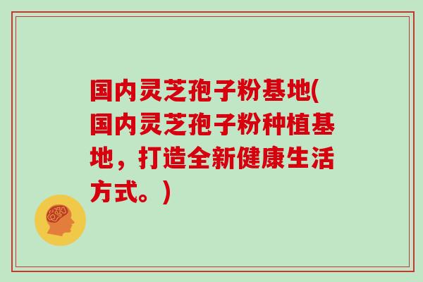 国内灵芝孢子粉基地(国内灵芝孢子粉种植基地，打造全新健康生活方式。)
