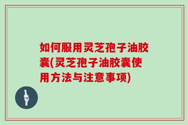 如何服用灵芝孢子油胶囊(灵芝孢子油胶囊使用方法与注意事项)