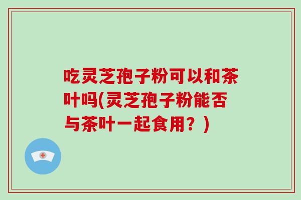 吃灵芝孢子粉可以和茶叶吗(灵芝孢子粉能否与茶叶一起食用？)