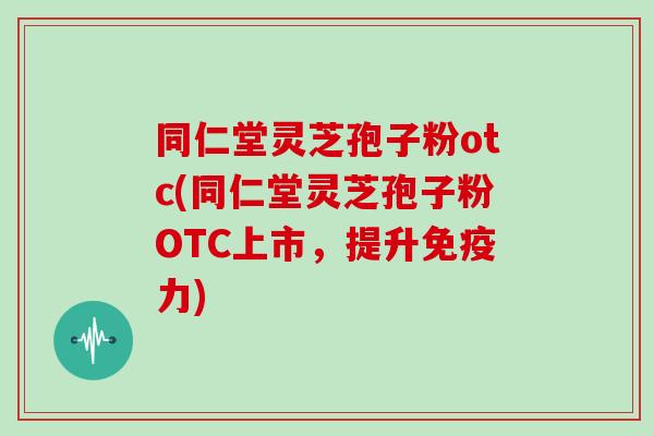 同仁堂灵芝孢子粉otc(同仁堂灵芝孢子粉OTC上市，提升免疫力)