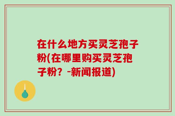 在什么地方买灵芝孢子粉(在哪里购买灵芝孢子粉？-新闻报道)