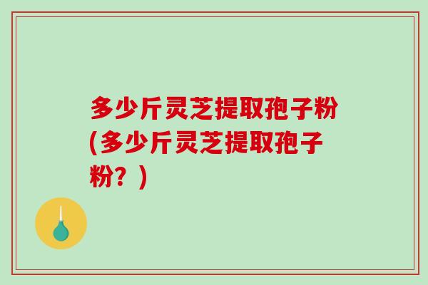 多少斤灵芝提取孢子粉(多少斤灵芝提取孢子粉？)