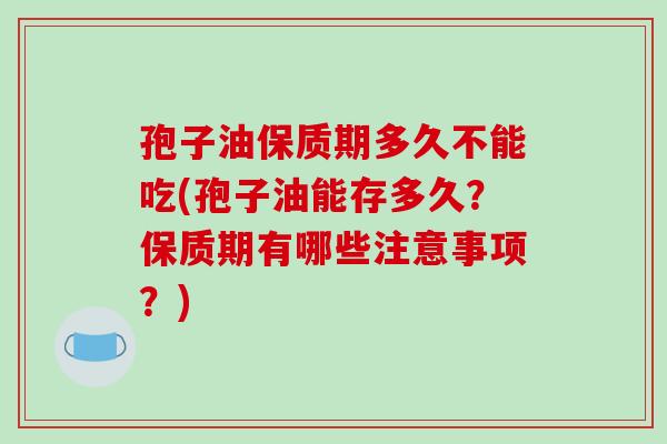 孢子油保质期多久不能吃(孢子油能存多久？保质期有哪些注意事项？)