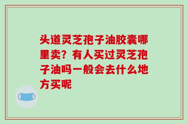 头道灵芝孢子油胶囊哪里卖？有人买过灵芝孢子油吗一般会去什么地方买呢