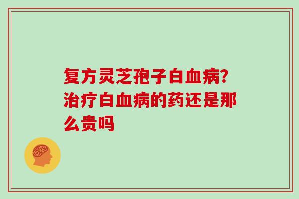 复方灵芝孢子白？白的药还是那么贵吗