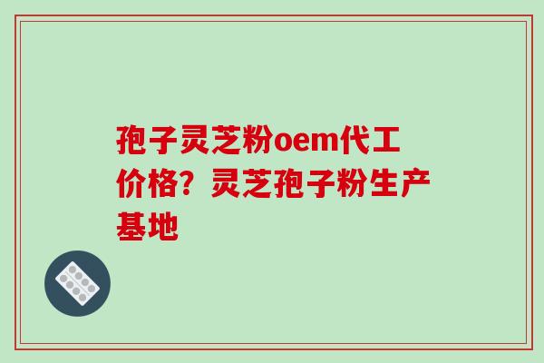 孢子灵芝粉oem代工价格？灵芝孢子粉生产基地