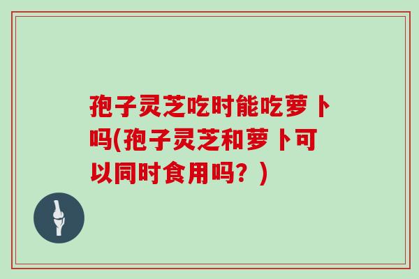 孢子灵芝吃时能吃萝卜吗(孢子灵芝和萝卜可以同时食用吗？)