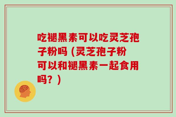 吃褪黑素可以吃灵芝孢子粉吗 (灵芝孢子粉可以和褪黑素一起食用吗？)