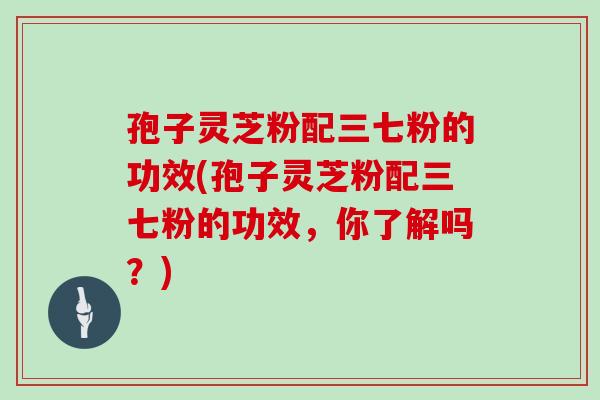 孢子灵芝粉配三七粉的功效(孢子灵芝粉配三七粉的功效，你了解吗？)