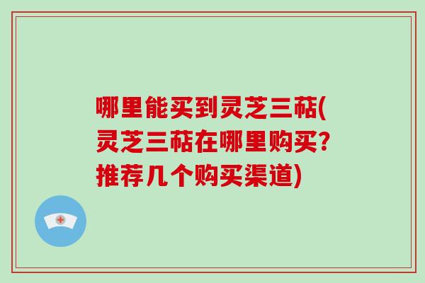 哪里能买到灵芝三萜(灵芝三萜在哪里购买？推荐几个购买渠道)