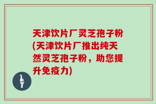 天津饮片厂灵芝孢子粉(天津饮片厂推出纯天然灵芝孢子粉，助您提升免疫力)