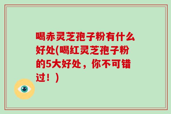 喝赤灵芝孢子粉有什么好处(喝红灵芝孢子粉的5大好处，你不可错过！)