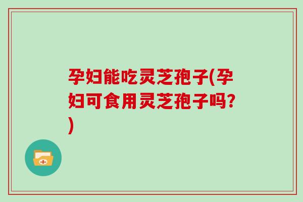 孕妇能吃灵芝孢子(孕妇可食用灵芝孢子吗？)