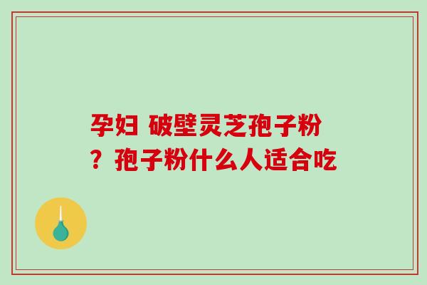 孕妇 破壁灵芝孢子粉？孢子粉什么人适合吃