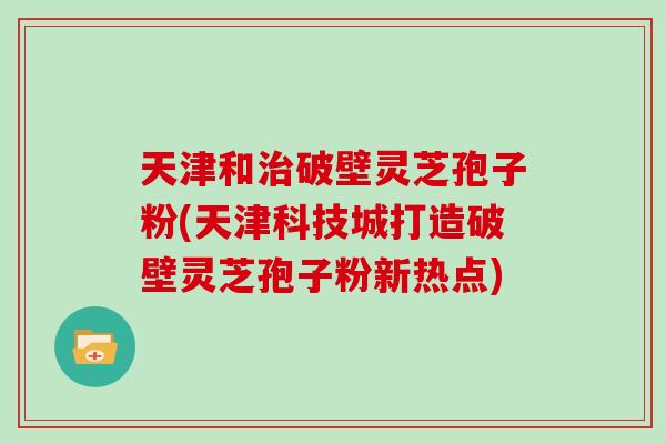 天津和破壁灵芝孢子粉(天津科技城打造破壁灵芝孢子粉新热点)