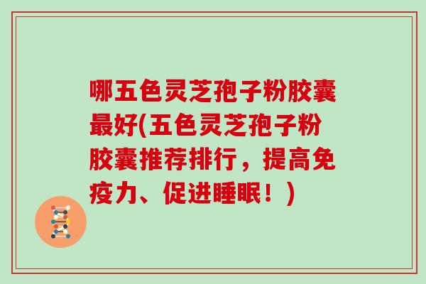 哪五色灵芝孢子粉胶囊好(五色灵芝孢子粉胶囊推荐排行，提高免疫力、促进！)