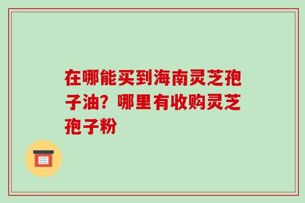 在哪能买到海南灵芝孢子油？哪里有收购灵芝孢子粉