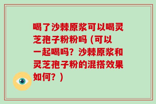 喝了沙棘原浆可以喝灵芝孢子粉粉吗 (可以一起喝吗？沙棘原浆和灵芝孢子粉的混搭效果如何？)