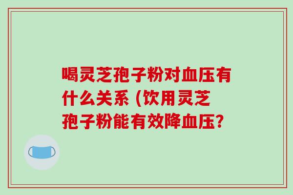 喝灵芝孢子粉对有什么关系 (饮用灵芝孢子粉能有效降？