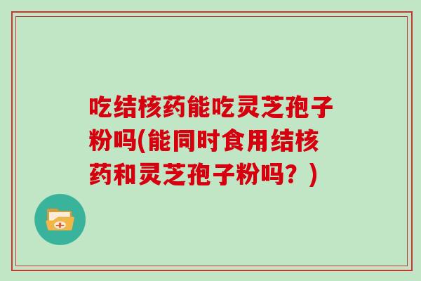 吃结核药能吃灵芝孢子粉吗(能同时食用结核药和灵芝孢子粉吗？)