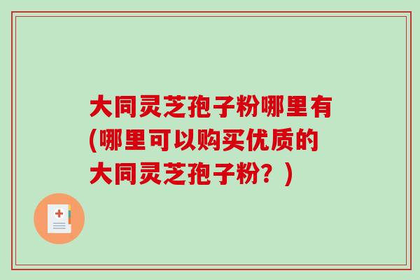 大同灵芝孢子粉哪里有(哪里可以购买优质的大同灵芝孢子粉？)