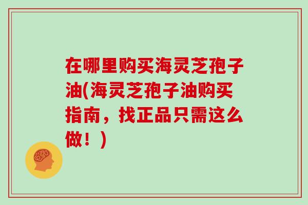 在哪里购买海灵芝孢子油(海灵芝孢子油购买指南，找正品只需这么做！)
