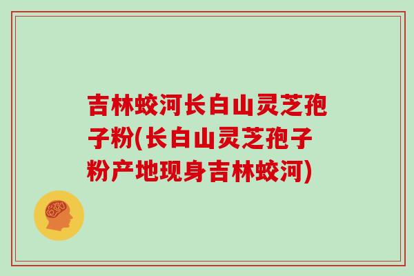 吉林蛟河长白山灵芝孢子粉(长白山灵芝孢子粉产地现身吉林蛟河)