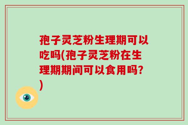 孢子灵芝粉生理期可以吃吗(孢子灵芝粉在生理期期间可以食用吗？)