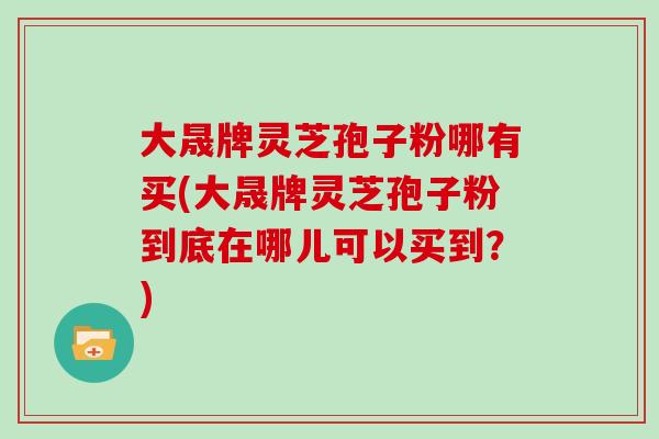 大晟牌灵芝孢子粉哪有买(大晟牌灵芝孢子粉到底在哪儿可以买到？)