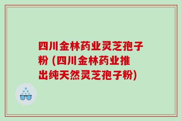 四川金林药业灵芝孢子粉 (四川金林药业推出纯天然灵芝孢子粉)