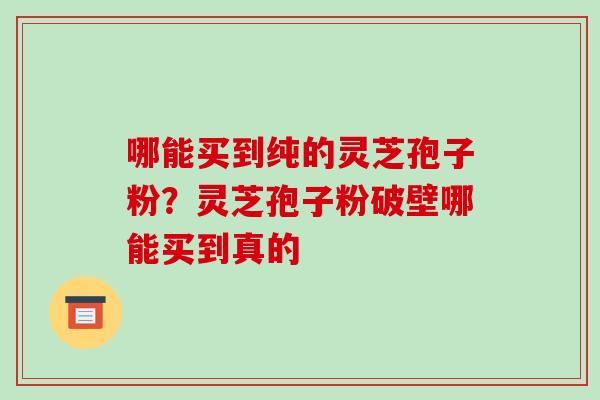 哪能买到纯的灵芝孢子粉？灵芝孢子粉破壁哪能买到真的