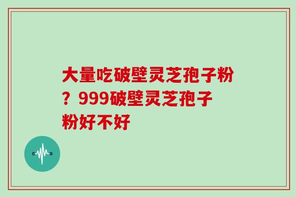 大量吃破壁灵芝孢子粉？999破壁灵芝孢子粉好不好