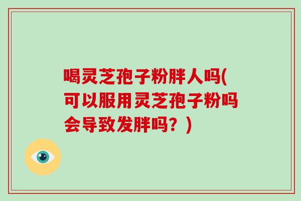 喝灵芝孢子粉胖人吗(可以服用灵芝孢子粉吗会导致发胖吗？)