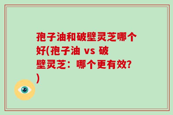 孢子油和破壁灵芝哪个好(孢子油 vs 破壁灵芝：哪个更有效？)