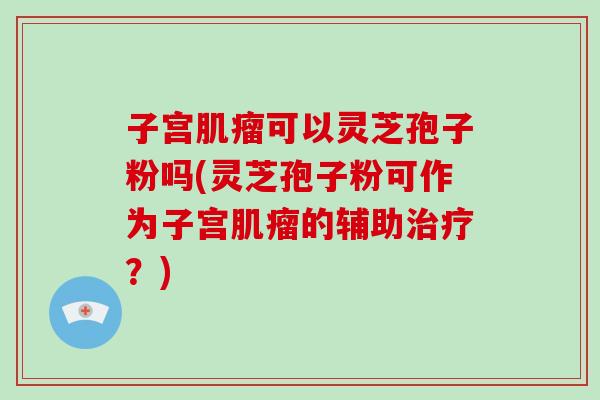 子宫可以灵芝孢子粉吗(灵芝孢子粉可作为子宫的辅助？)
