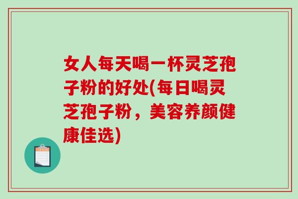 女人每天喝一杯灵芝孢子粉的好处(每日喝灵芝孢子粉，美容养颜健康佳选)