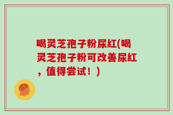 喝灵芝孢子粉尿红(喝灵芝孢子粉可改善尿红，值得尝试！)