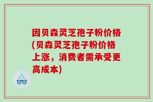 因贝森灵芝孢子粉价格(贝森灵芝孢子粉价格上涨，消费者需承受更高成本)