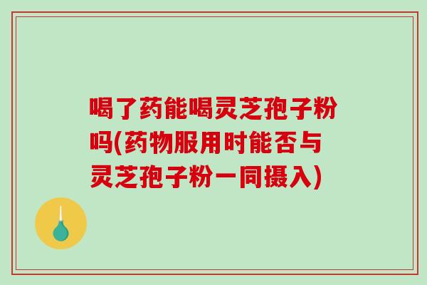 喝了药能喝灵芝孢子粉吗(服用时能否与灵芝孢子粉一同摄入)