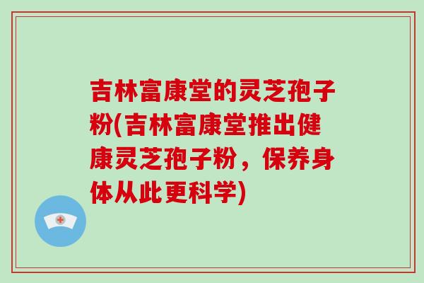 吉林富康堂的灵芝孢子粉(吉林富康堂推出健康灵芝孢子粉，保养身体从此更科学)