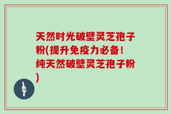 天然时光破壁灵芝孢子粉(提升免疫力必备！纯天然破壁灵芝孢子粉)