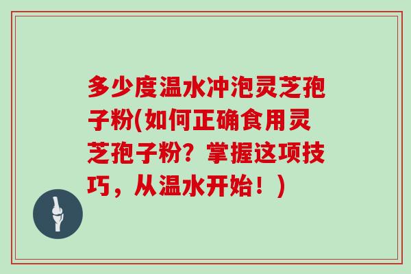 多少度温水冲泡灵芝孢子粉(如何正确食用灵芝孢子粉？掌握这项技巧，从温水开始！)