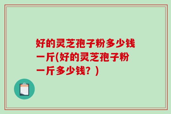 好的灵芝孢子粉多少钱一斤(好的灵芝孢子粉一斤多少钱？)